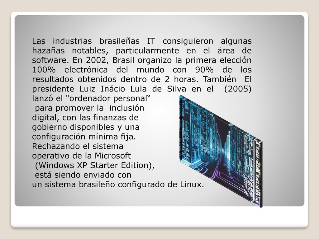 Las industrias brasileñas IT consiguieron algunas hazañas notables, particularmente en el área de software. En 2002, Brasil organizo la primera elección 100% electrónica del mundo con 90% de los resultados obtenidos dentro de 2 horas. También El presidente Luiz Inácio Lula de Silva en el (2005) lanzó el ordenador personal