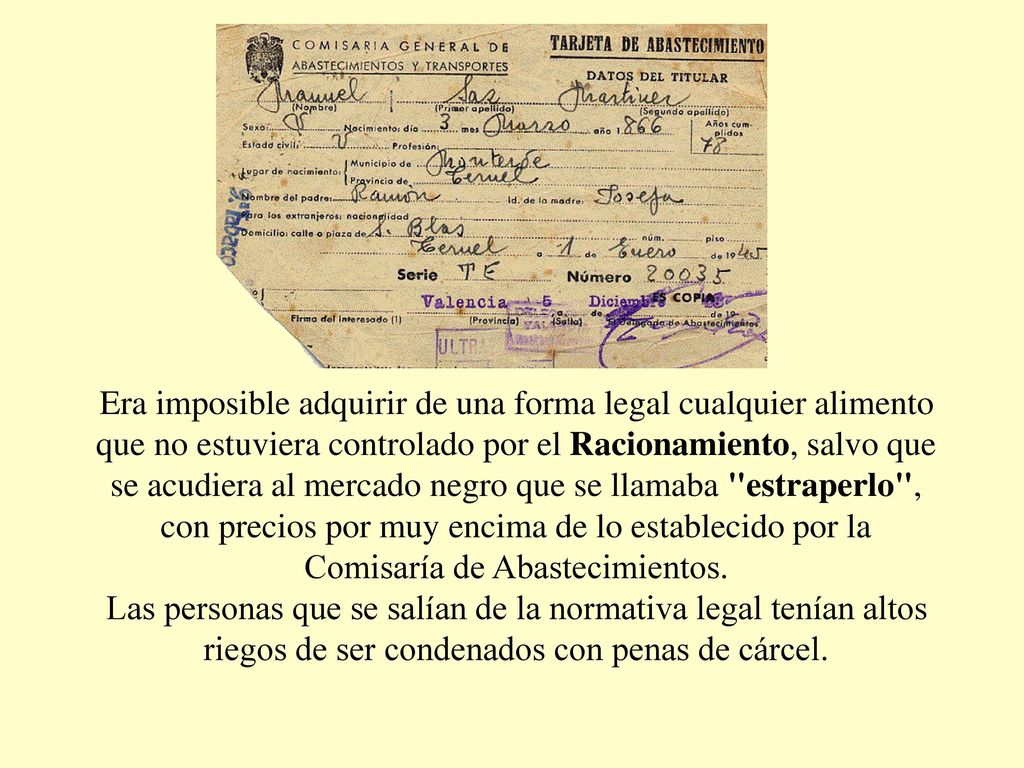 Era imposible adquirir de una forma legal cualquier alimento que no estuviera controlado por el Racionamiento, salvo que se acudiera al mercado negro que se llamaba estraperlo , con precios por muy encima de lo establecido por la Comisaría de Abastecimientos.