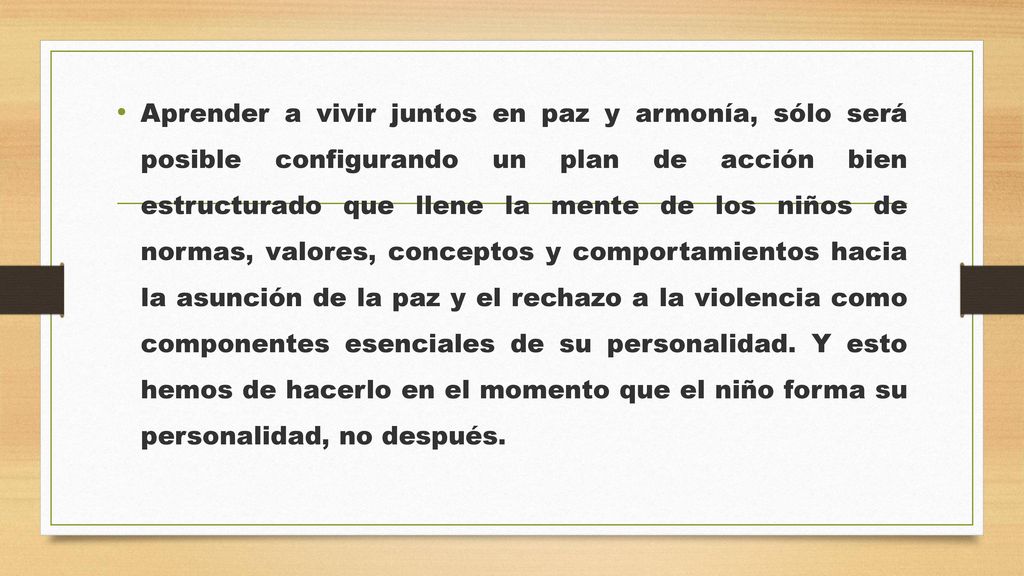 Aprender a vivir juntos en paz y armonía, sólo será posible configurando un plan de acción bien estructurado que llene la mente de los niños de normas, valores, conceptos y comportamientos hacia la asunción de la paz y el rechazo a la violencia como componentes esenciales de su personalidad.