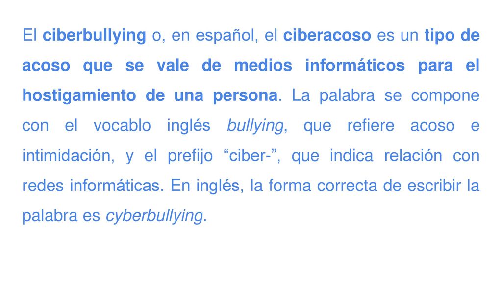 El ciberbullying o, en español, el ciberacoso es un tipo de acoso que se vale de medios informáticos para el hostigamiento de una persona.