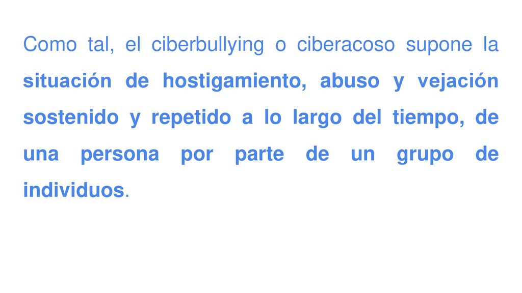 Como tal, el ciberbullying o ciberacoso supone la situación de hostigamiento, abuso y vejación sostenido y repetido a lo largo del tiempo, de una persona por parte de un grupo de individuos.
