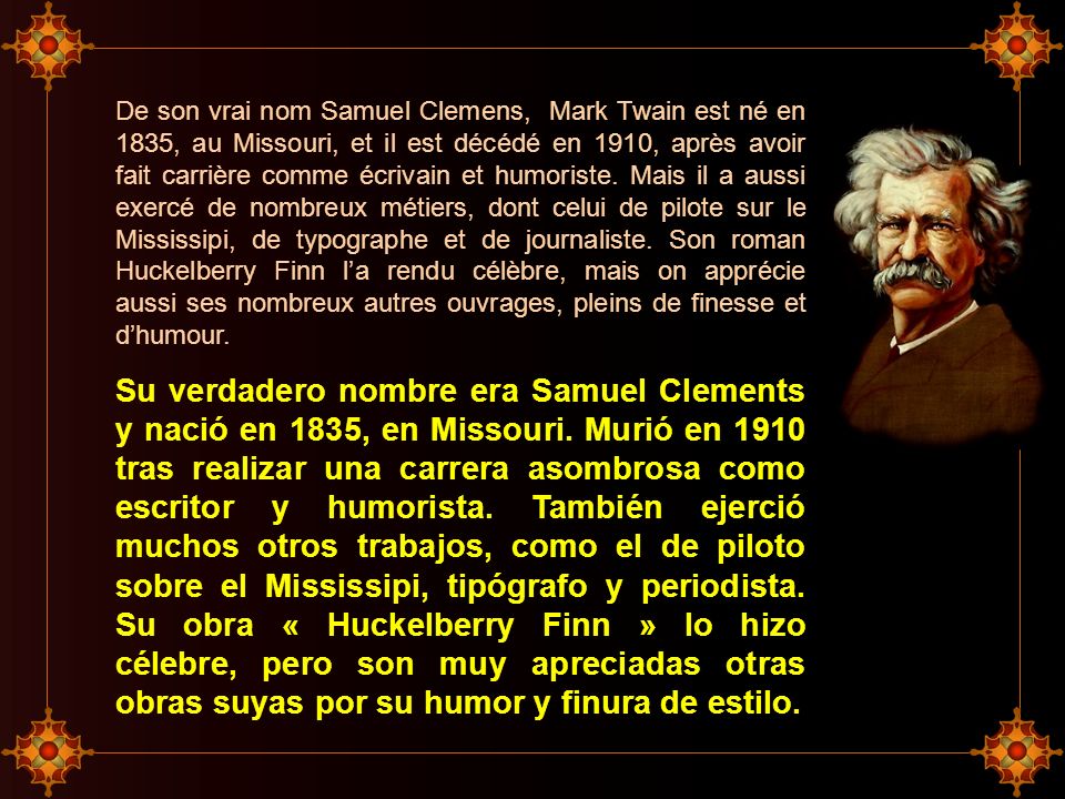 De son vrai nom Samuel Clemens, Mark Twain est né en 1835, au Missouri, et il est décédé en 1910, après avoir fait carrière comme écrivain et humoriste. Mais il a aussi exercé de nombreux métiers, dont celui de pilote sur le Mississipi, de typographe et de journaliste. Son roman Huckelberry Finn l’a rendu célèbre, mais on apprécie aussi ses nombreux autres ouvrages, pleins de finesse et d’humour.