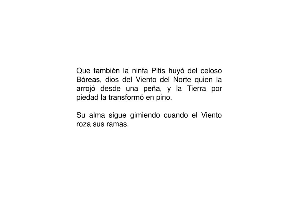 Que también la ninfa Pitis huyó del celoso Bóreas, dios del Viento del Norte quien la arrojó desde una peña, y la Tierra por piedad la transformó en pino.