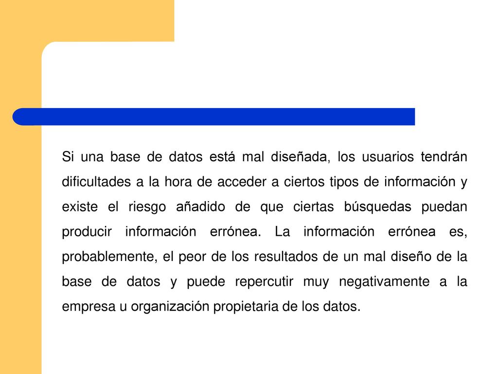 Si una base de datos está mal diseñada, los usuarios tendrán dificultades a la hora de acceder a ciertos tipos de información y existe el riesgo añadido de que ciertas búsquedas puedan producir información errónea.