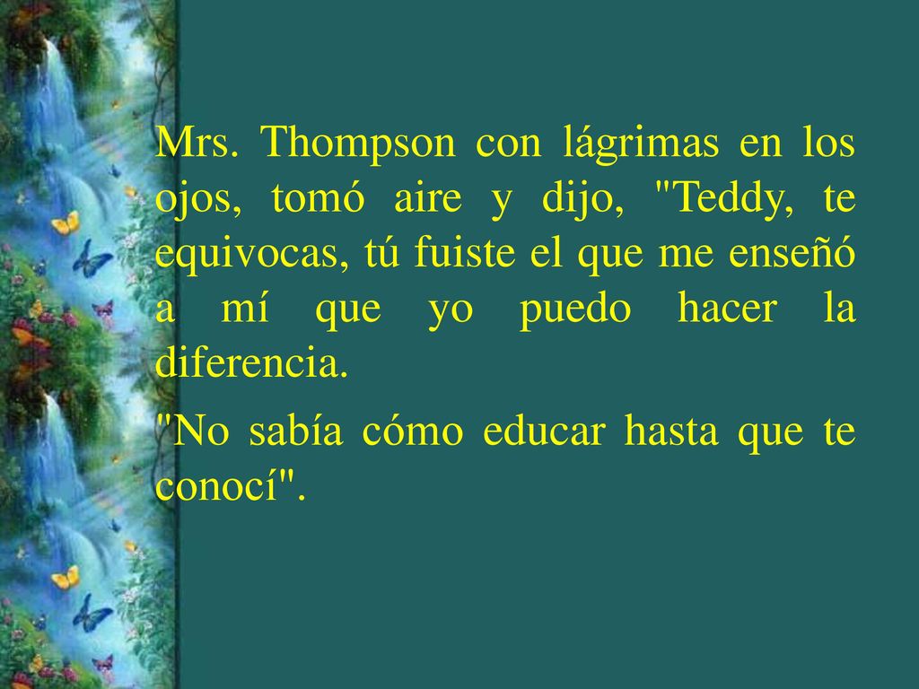 Mrs. Thompson con lágrimas en los ojos, tomó aire y dijo, Teddy, te equivocas, tú fuiste el que me enseñó a mí que yo puedo hacer la diferencia.