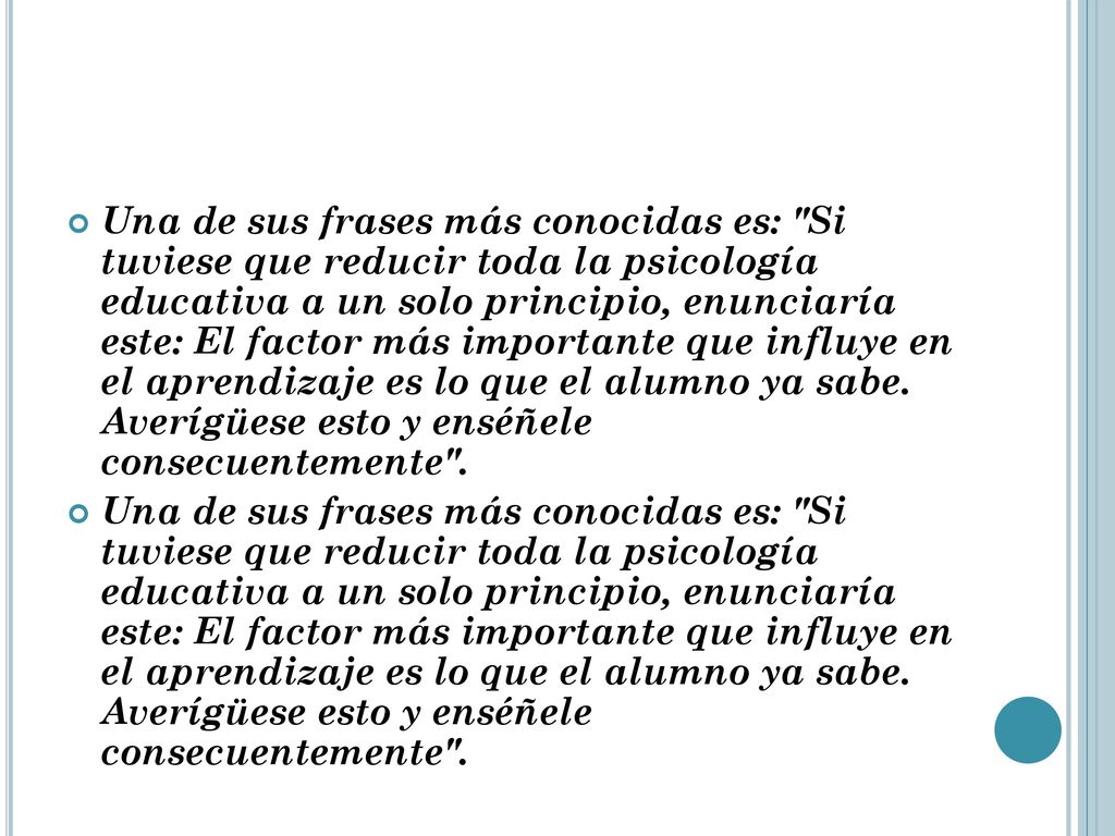 Una de sus frases más conocidas es: Si tuviese que reducir toda la psicología educativa a un solo principio, enunciaría este: El factor más importante que influye en el aprendizaje es lo que el alumno ya sabe.