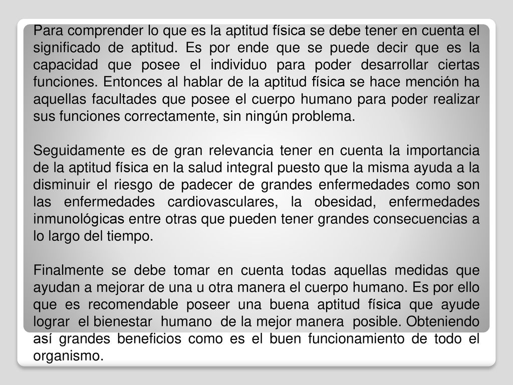 Para comprender lo que es la aptitud física se debe tener en cuenta el significado de aptitud. Es por ende que se puede decir que es la capacidad que posee el individuo para poder desarrollar ciertas funciones. Entonces al hablar de la aptitud física se hace mención ha aquellas facultades que posee el cuerpo humano para poder realizar sus funciones correctamente, sin ningún problema.