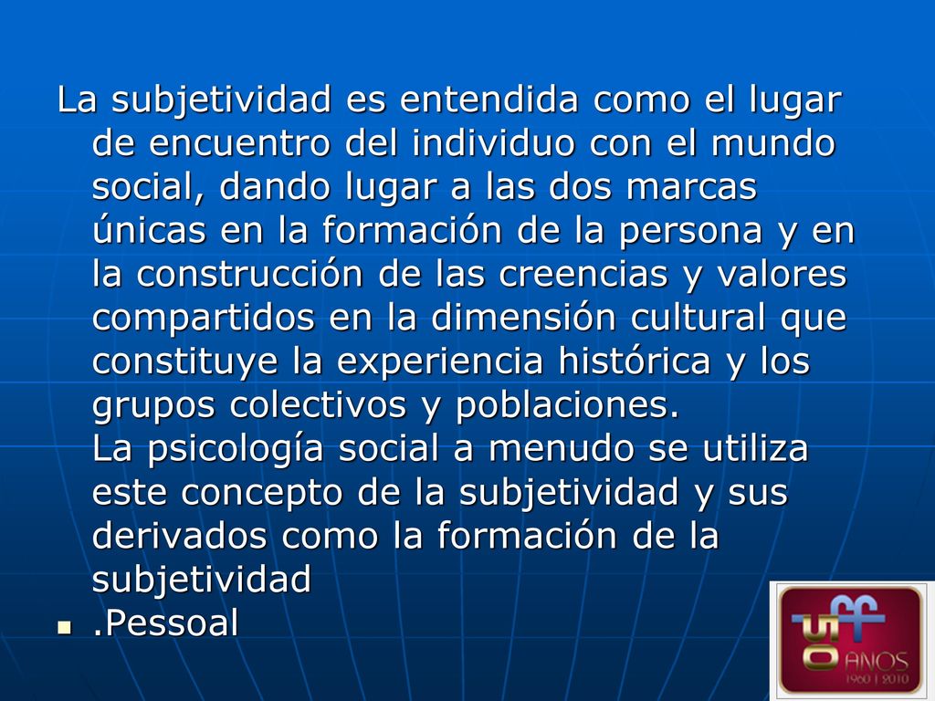La subjetividad es entendida como el lugar de encuentro del individuo con el mundo social, dando lugar a las dos marcas únicas en la formación de la persona y en la construcción de las creencias y valores compartidos en la dimensión cultural que constituye la experiencia histórica y los grupos colectivos y poblaciones. La psicología social a menudo se utiliza este concepto de la subjetividad y sus derivados como la formación de la subjetividad