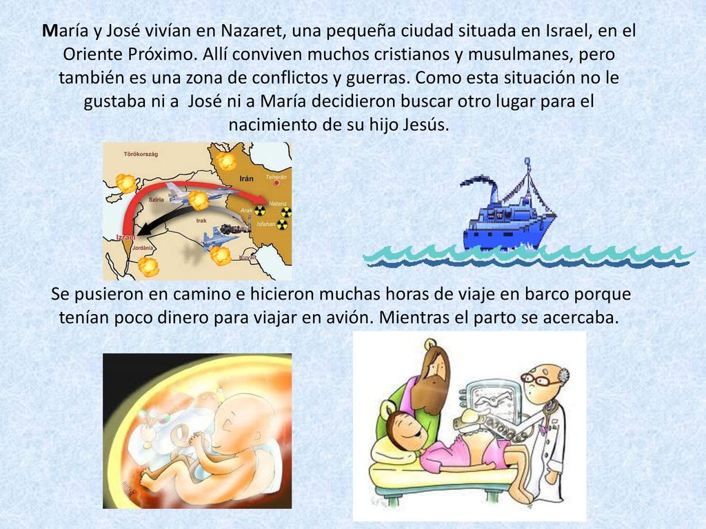 María y José vivían en Nazaret, una pequeña ciudad situada en Israel, en el Oriente Próximo. Allí conviven muchos cristianos y musulmanes, pero también es una zona de conflictos y guerras. Como esta situación no le gustaba ni a José ni a María decidieron buscar otro lugar para el nacimiento de su hijo Jesús.