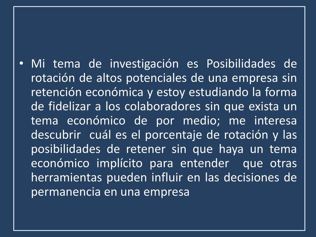 Mi tema de investigación es Posibilidades de rotación de altos potenciales de una empresa sin retención económica y estoy estudiando la forma de fidelizar a los colaboradores sin que exista un tema económico de por medio; me interesa descubrir cuál es el porcentaje de rotación y las posibilidades de retener sin que haya un tema económico implícito para entender que otras herramientas pueden influir en las decisiones de permanencia en una empresa