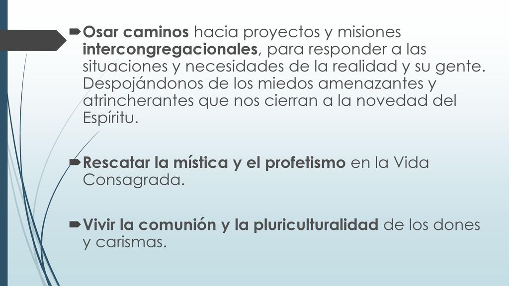 Osar caminos hacia proyectos y misiones intercongregacionales, para responder a las situaciones y necesidades de la realidad y su gente. Despojándonos de los miedos amenazantes y atrincherantes que nos cierran a la novedad del Espíritu.