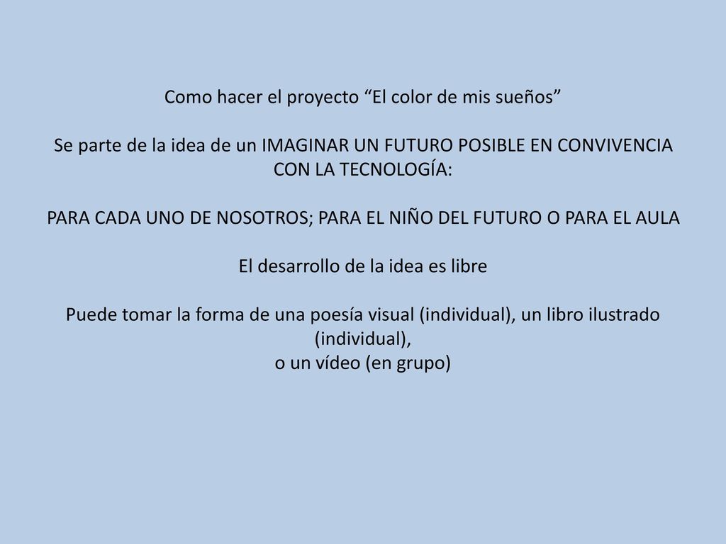 Como hacer el proyecto El color de mis sueños Se parte de la idea de un IMAGINAR UN FUTURO POSIBLE EN CONVIVENCIA CON LA TECNOLOGÍA: PARA CADA UNO DE NOSOTROS; PARA EL NIÑO DEL FUTURO O PARA EL AULA El desarrollo de la idea es libre Puede tomar la forma de una poesía visual (individual), un libro ilustrado (individual), o un vídeo (en grupo)