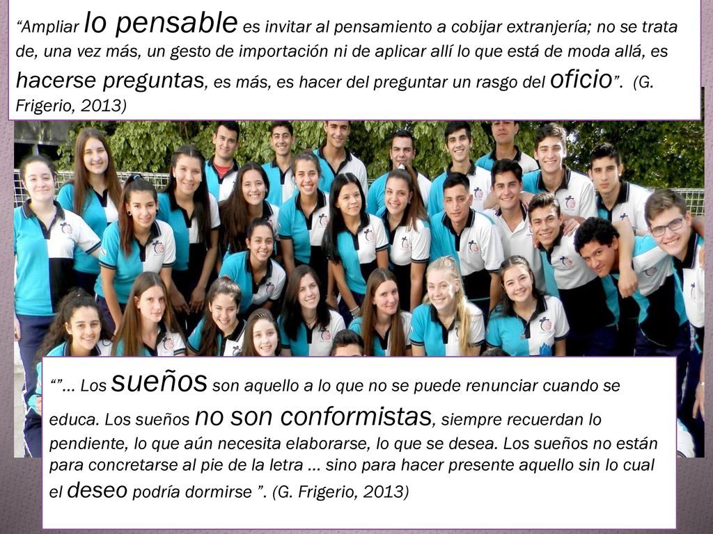 Ampliar lo pensable es invitar al pensamiento a cobijar extranjería; no se trata de, una vez más, un gesto de importación ni de aplicar allí lo que está de moda allá, es hacerse preguntas, es más, es hacer del preguntar un rasgo del oficio . (G. Frigerio, 2013)