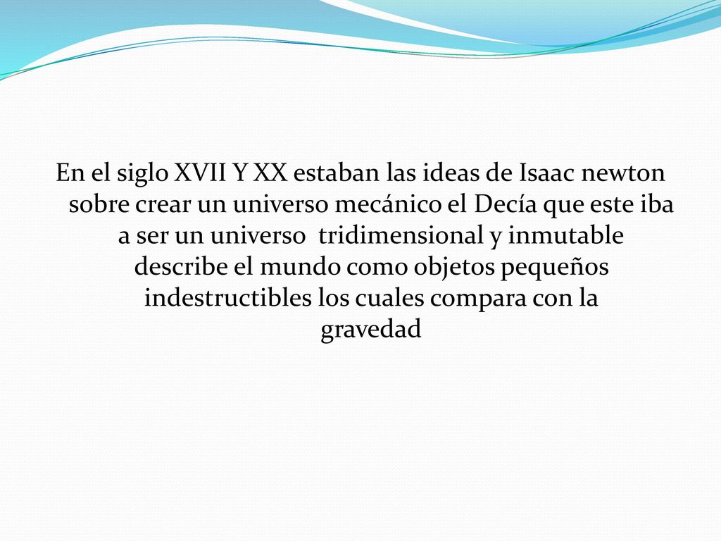 En el siglo XVII Y XX estaban las ideas de Isaac newton sobre crear un universo mecánico el Decía que este iba a ser un universo tridimensional y inmutable describe el mundo como objetos pequeños indestructibles los cuales compara con la gravedad