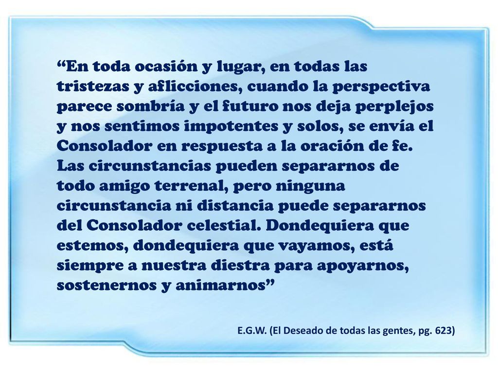 En toda ocasión y lugar, en todas las tristezas y aflicciones, cuando la perspectiva parece sombría y el futuro nos deja perplejos y nos sentimos impotentes y solos, se envía el Consolador en respuesta a la oración de fe. Las circunstancias pueden separarnos de todo amigo terrenal, pero ninguna circunstancia ni distancia puede separarnos del Consolador celestial. Dondequiera que estemos, dondequiera que vayamos, está siempre a nuestra diestra para apoyarnos, sostenernos y animarnos