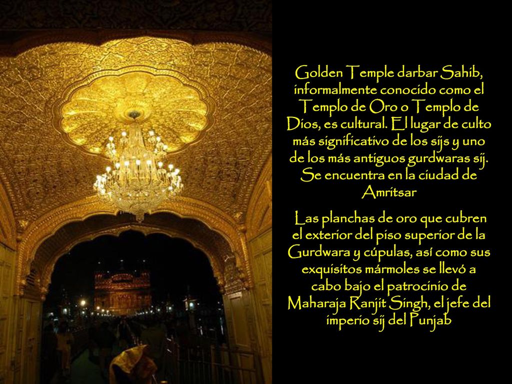 Golden Temple darbar Sahib, informalmente conocido como el Templo de Oro o Templo de Dios, es cultural. El lugar de culto más significativo de los sijs y uno de los más antiguos gurdwaras sij. Se encuentra en la ciudad de Amritsar