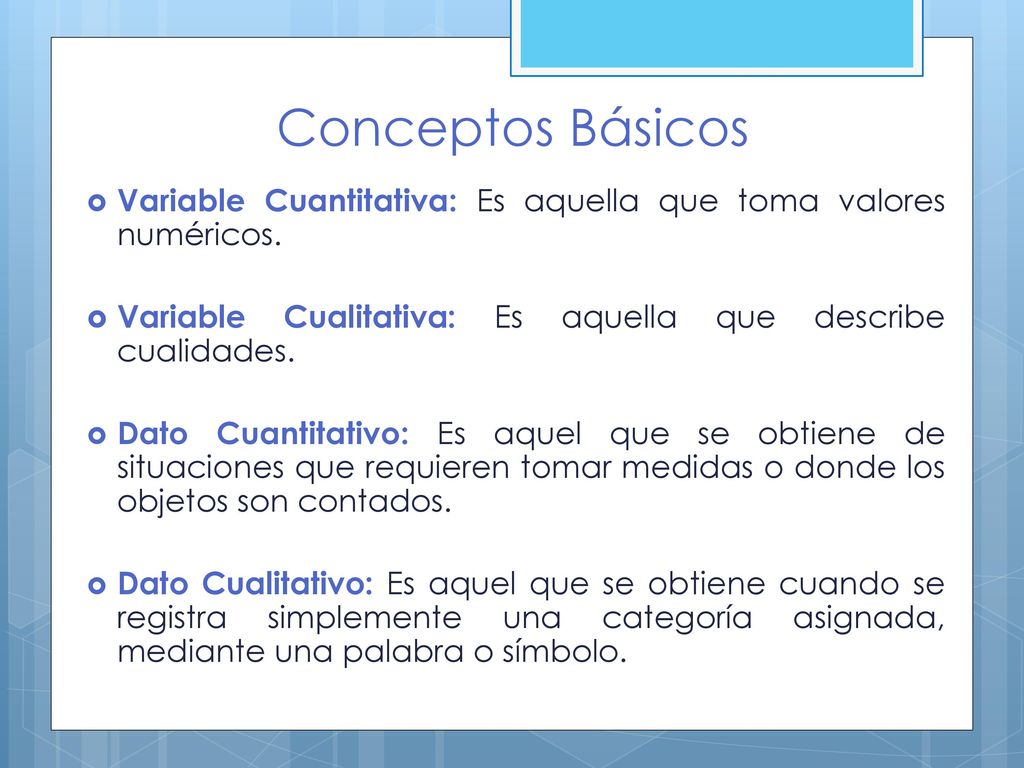 Conceptos Básicos Variable Cuantitativa: Es aquella que toma valores numéricos. Variable Cualitativa: Es aquella que describe cualidades.