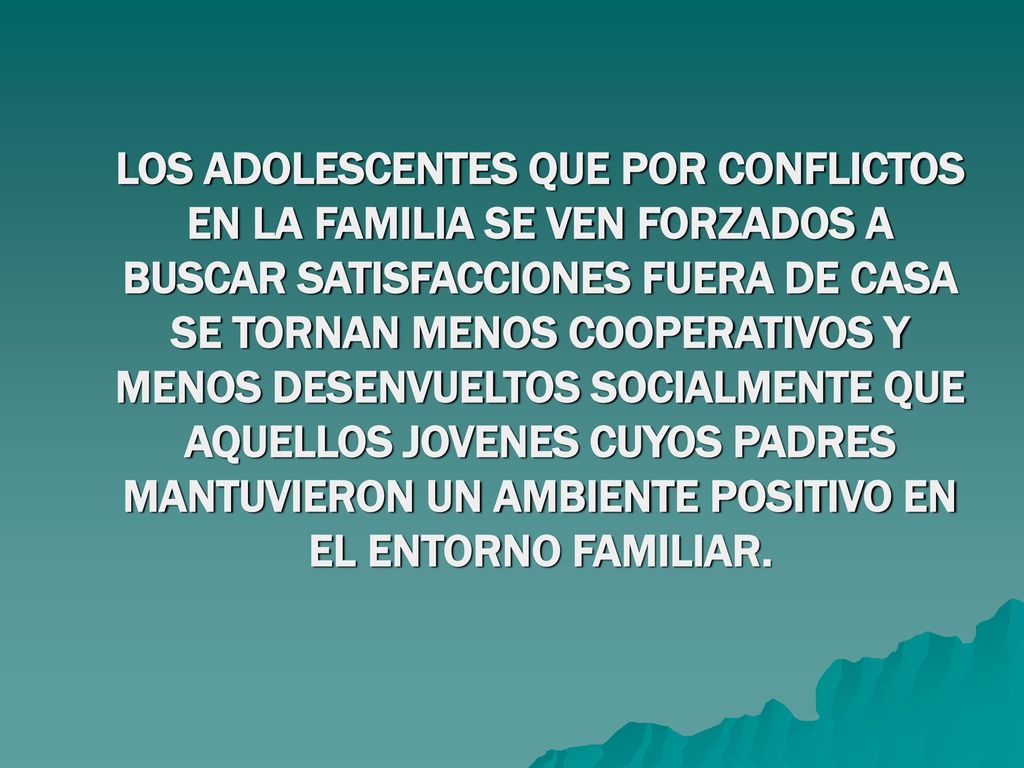 LOS ADOLESCENTES QUE POR CONFLICTOS EN LA FAMILIA SE VEN FORZADOS A BUSCAR SATISFACCIONES FUERA DE CASA SE TORNAN MENOS COOPERATIVOS Y MENOS DESENVUELTOS SOCIALMENTE QUE AQUELLOS JOVENES CUYOS PADRES MANTUVIERON UN AMBIENTE POSITIVO EN EL ENTORNO FAMILIAR.