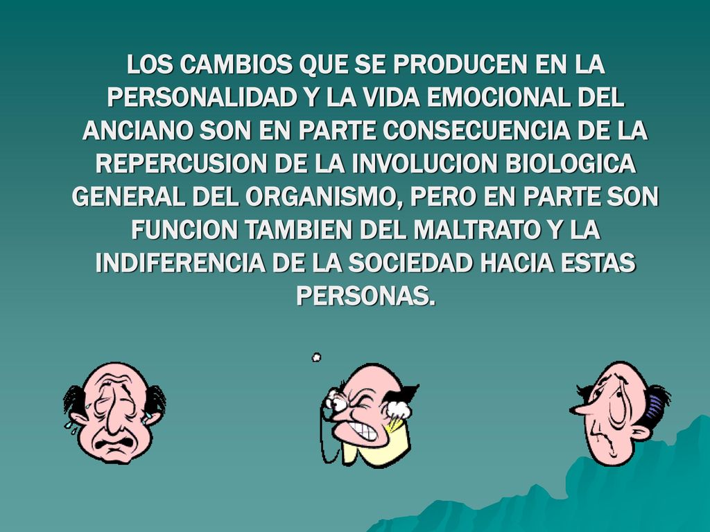 LOS CAMBIOS QUE SE PRODUCEN EN LA PERSONALIDAD Y LA VIDA EMOCIONAL DEL ANCIANO SON EN PARTE CONSECUENCIA DE LA REPERCUSION DE LA INVOLUCION BIOLOGICA GENERAL DEL ORGANISMO, PERO EN PARTE SON FUNCION TAMBIEN DEL MALTRATO Y LA INDIFERENCIA DE LA SOCIEDAD HACIA ESTAS PERSONAS.