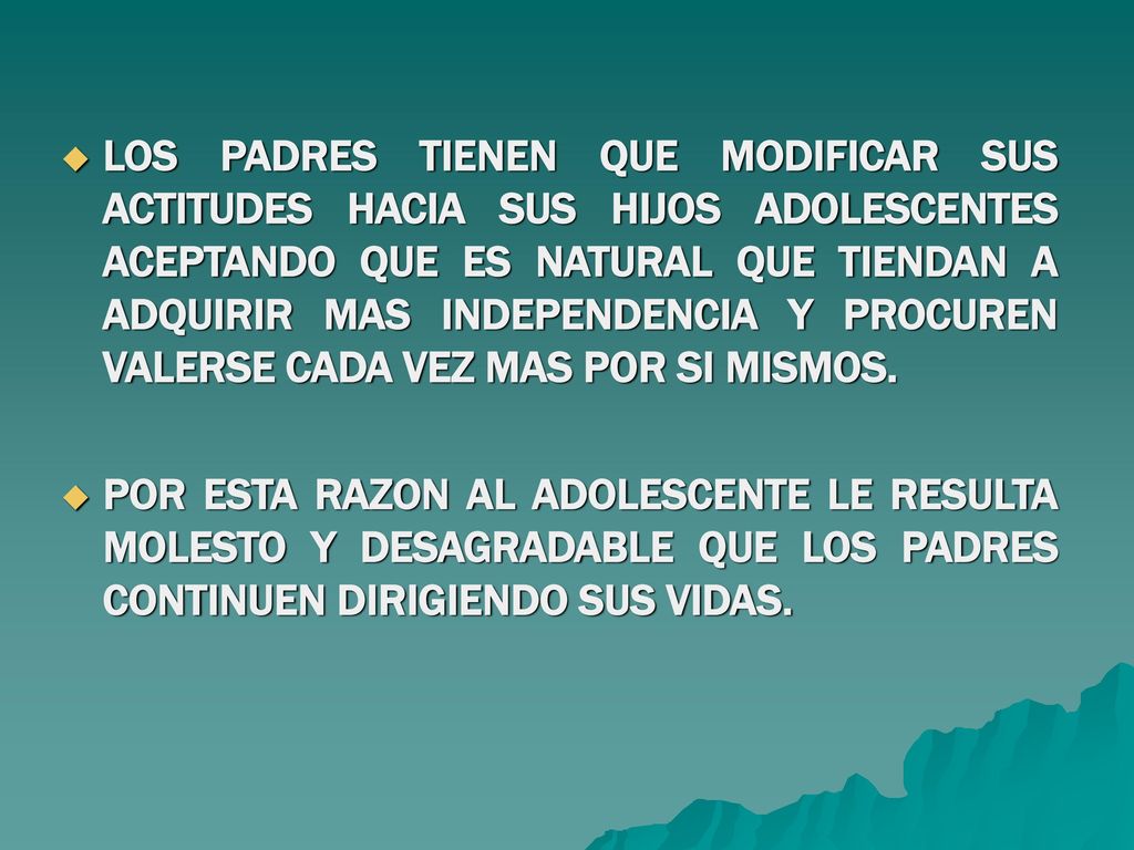 LOS PADRES TIENEN QUE MODIFICAR SUS ACTITUDES HACIA SUS HIJOS ADOLESCENTES ACEPTANDO QUE ES NATURAL QUE TIENDAN A ADQUIRIR MAS INDEPENDENCIA Y PROCUREN VALERSE CADA VEZ MAS POR SI MISMOS.
