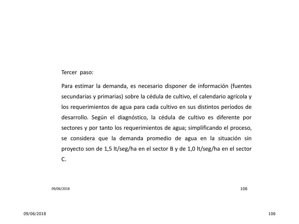 Tercer paso: Para estimar la demanda, es necesario disponer de información (fuentes secundarias y primarias) sobre la cédula de cultivo, el calendario agrícola y los requerimientos de agua para cada cultivo en sus distintos períodos de desarrollo. Según el diagnóstico, la cédula de cultivo es diferente por sectores y por tanto los requerimientos de agua; simplificando el proceso, se considera que la demanda promedio de agua en la situación sin proyecto son de 1,5 lt/seg/ha en el sector B y de 1,0 lt/seg/ha en el sector C.