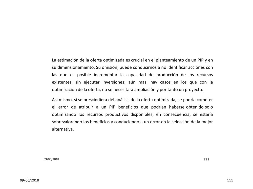 La estimación de la oferta optimizada es crucial en el planteamiento de un PIP y en su dimensionamiento. Su omisión, puede conducirnos a no identificar acciones con las que es posible incrementar la capacidad de producción de los recursos existentes, sin ejecutar inversiones; aún mas, hay casos en los que con la optimización de la oferta, no se necesitará ampliación y por tanto un proyecto. Así mismo, si se prescindiera del análisis de la oferta optimizada, se podría cometer el error de atribuir a un PIP beneficios que podrían haberse obtenido solo optimizando los recursos productivos disponibles; en consecuencia, se estaría sobrevalorando los beneficios y conduciendo a un error en la selección de la mejor alternativa.