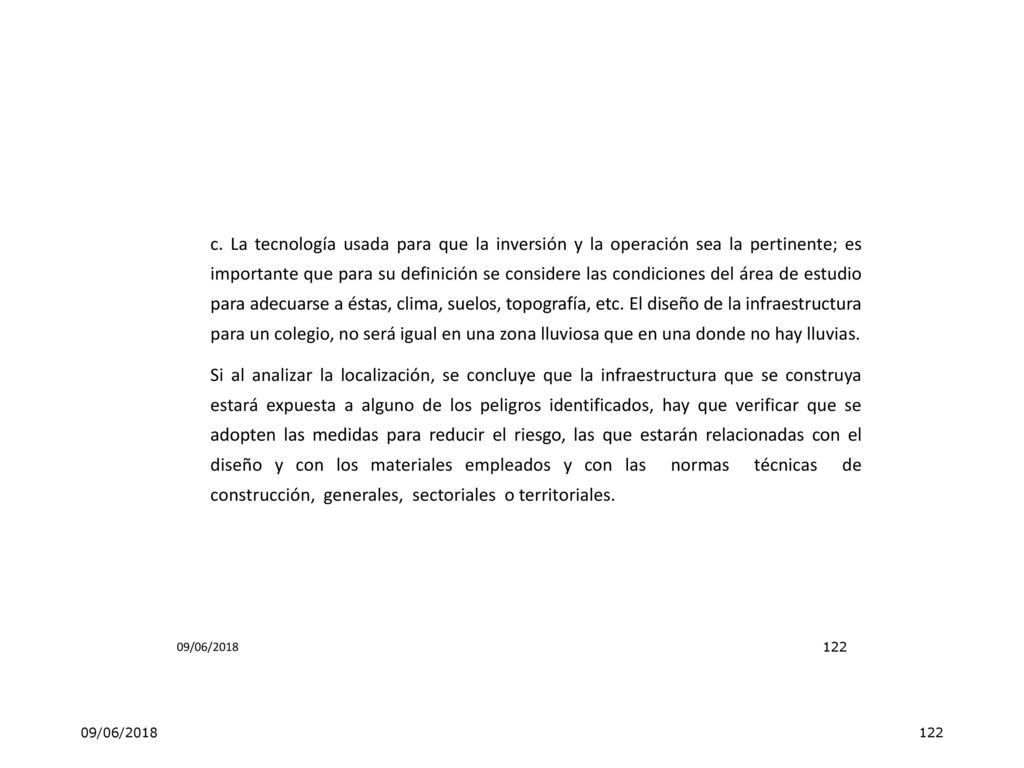 c. La tecnología usada para que la inversión y la operación sea la pertinente; es importante que para su definición se considere las condiciones del área de estudio para adecuarse a éstas, clima, suelos, topografía, etc. El diseño de la infraestructura para un colegio, no será igual en una zona lluviosa que en una donde no hay lluvias. Si al analizar la localización, se concluye que la infraestructura que se construya estará expuesta a alguno de los peligros identificados, hay que verificar que se adopten las medidas para reducir el riesgo, las que estarán relacionadas con el diseño y con los materiales empleados y con las normas técnicas de construcción, generales, sectoriales o territoriales.
