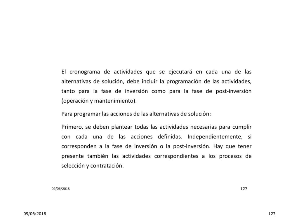 El cronograma de actividades que se ejecutará en cada una de las alternativas de solución, debe incluir la programación de las actividades, tanto para la fase de inversión como para la fase de post-inversión (operación y mantenimiento). Para programar las acciones de las alternativas de solución: Primero, se deben plantear todas las actividades necesarias para cumplir con cada una de las acciones definidas. Independientemente, si corresponden a la fase de inversión o la post-inversión. Hay que tener presente también las actividades correspondientes a los procesos de selección y contratación.