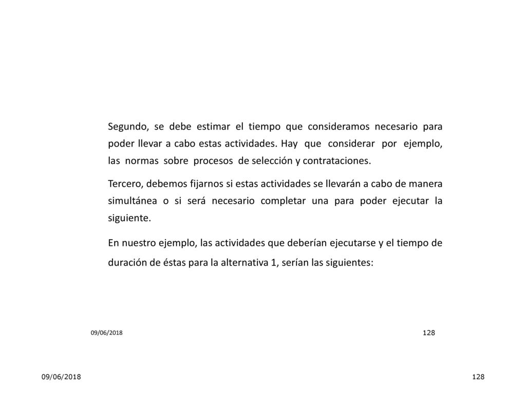 Segundo, se debe estimar el tiempo que consideramos necesario para poder llevar a cabo estas actividades. Hay que considerar por ejemplo, las normas sobre procesos de selección y contrataciones. Tercero, debemos fijarnos si estas actividades se llevarán a cabo de manera simultánea o si será necesario completar una para poder ejecutar la siguiente. En nuestro ejemplo, las actividades que deberían ejecutarse y el tiempo de duración de éstas para la alternativa 1, serían las siguientes: