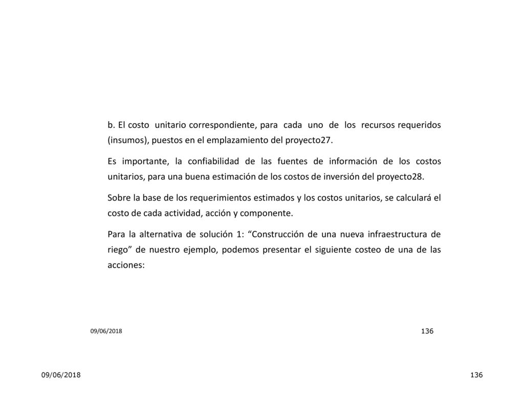 b. El costo unitario correspondiente, para cada uno de los recursos requeridos (insumos), puestos en el emplazamiento del proyecto27. Es importante, la confiabilidad de las fuentes de información de los costos unitarios, para una buena estimación de los costos de inversión del proyecto28. Sobre la base de los requerimientos estimados y los costos unitarios, se calculará el costo de cada actividad, acción y componente. Para la alternativa de solución 1: Construcción de una nueva infraestructura de riego de nuestro ejemplo, podemos presentar el siguiente costeo de una de las acciones:
