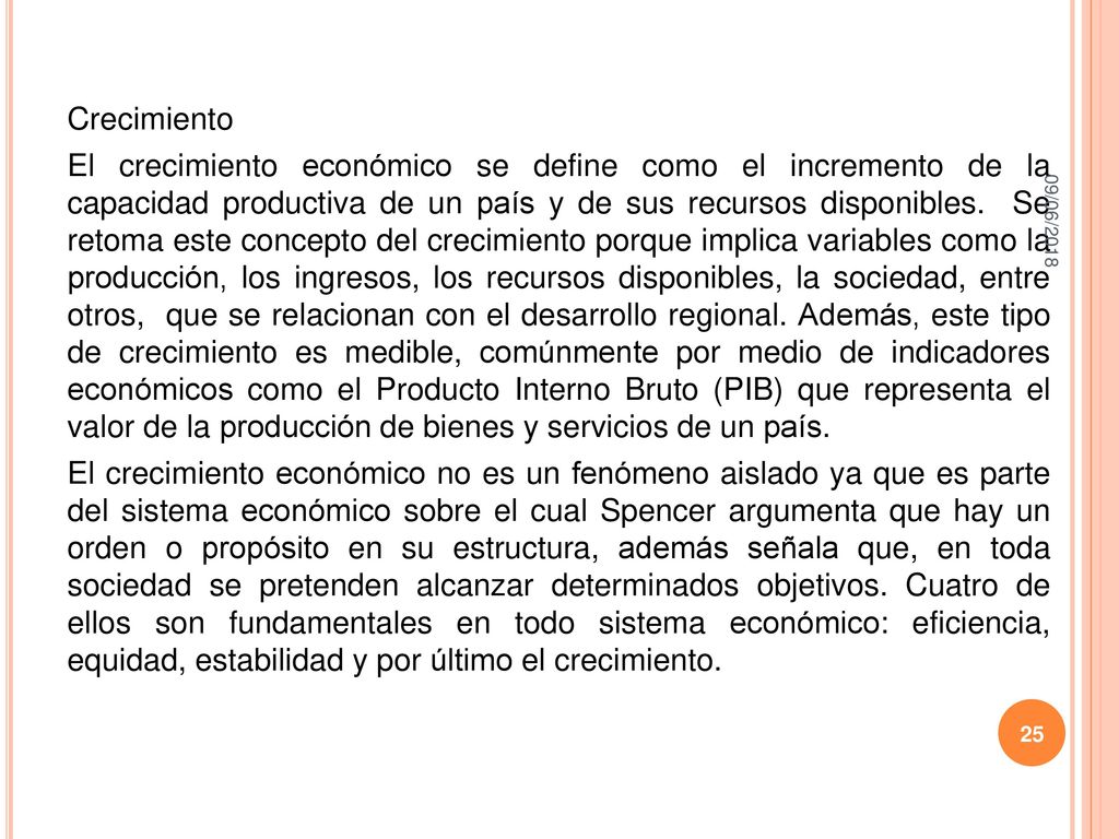 Crecimiento El crecimiento económico se define como el incremento de la capacidad productiva de un país y de sus recursos disponibles. Se retoma este concepto del crecimiento porque implica variables como la producción, los ingresos, los recursos disponibles, la sociedad, entre otros, que se relacionan con el desarrollo regional. Además, este tipo de crecimiento es medible, comúnmente por medio de indicadores económicos como el Producto Interno Bruto (PIB) que representa el valor de la producción de bienes y servicios de un país. El crecimiento económico no es un fenómeno aislado ya que es parte del sistema económico sobre el cual Spencer argumenta que hay un orden o propósito en su estructura, además señala que, en toda sociedad se pretenden alcanzar determinados objetivos. Cuatro de ellos son fundamentales en todo sistema económico: eficiencia, equidad, estabilidad y por último el crecimiento.