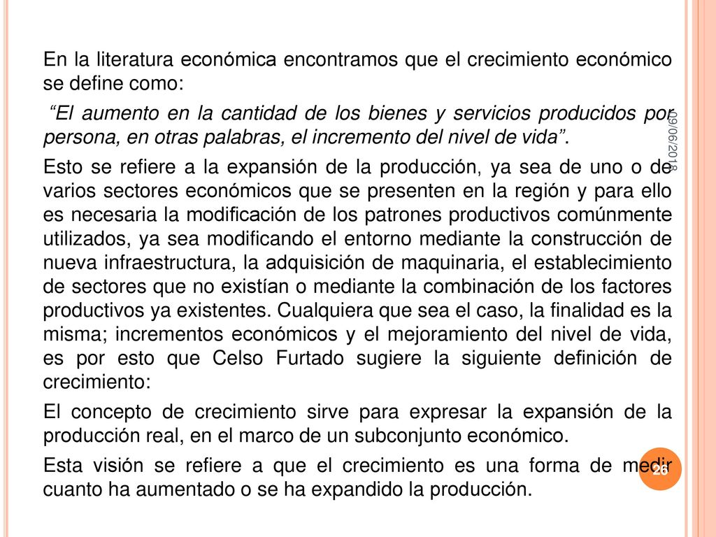 En la literatura económica encontramos que el crecimiento económico se define como: El aumento en la cantidad de los bienes y servicios producidos por persona, en otras palabras, el incremento del nivel de vida . Esto se refiere a la expansión de la producción, ya sea de uno o de varios sectores económicos que se presenten en la región y para ello es necesaria la modificación de los patrones productivos comúnmente utilizados, ya sea modificando el entorno mediante la construcción de nueva infraestructura, la adquisición de maquinaria, el establecimiento de sectores que no existían o mediante la combinación de los factores productivos ya existentes. Cualquiera que sea el caso, la finalidad es la misma; incrementos económicos y el mejoramiento del nivel de vida, es por esto que Celso Furtado sugiere la siguiente definición de crecimiento: El concepto de crecimiento sirve para expresar la expansión de la producción real, en el marco de un subconjunto económico. Esta visión se refiere a que el crecimiento es una forma de medir cuanto ha aumentado o se ha expandido la producción.