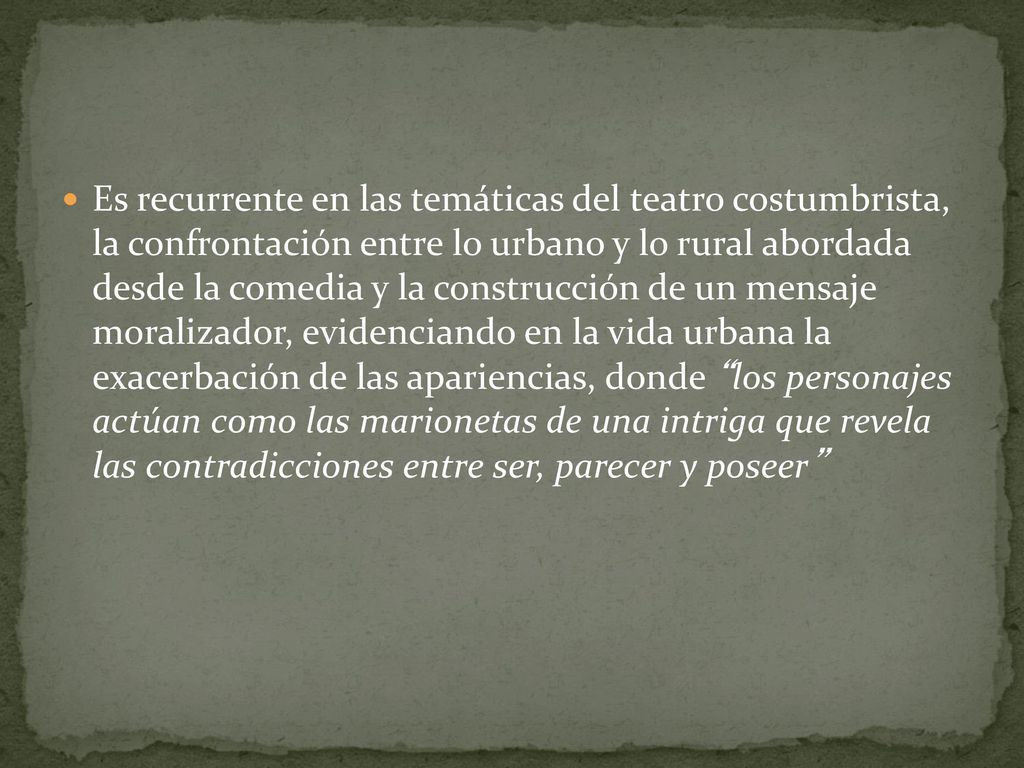 Es recurrente en las temáticas del teatro costumbrista, la confrontación entre lo urbano y lo rural abordada desde la comedia y la construcción de un mensaje moralizador, evidenciando en la vida urbana la exacerbación de las apariencias, donde los personajes actúan como las marionetas de una intriga que revela las contradicciones entre ser, parecer y poseer