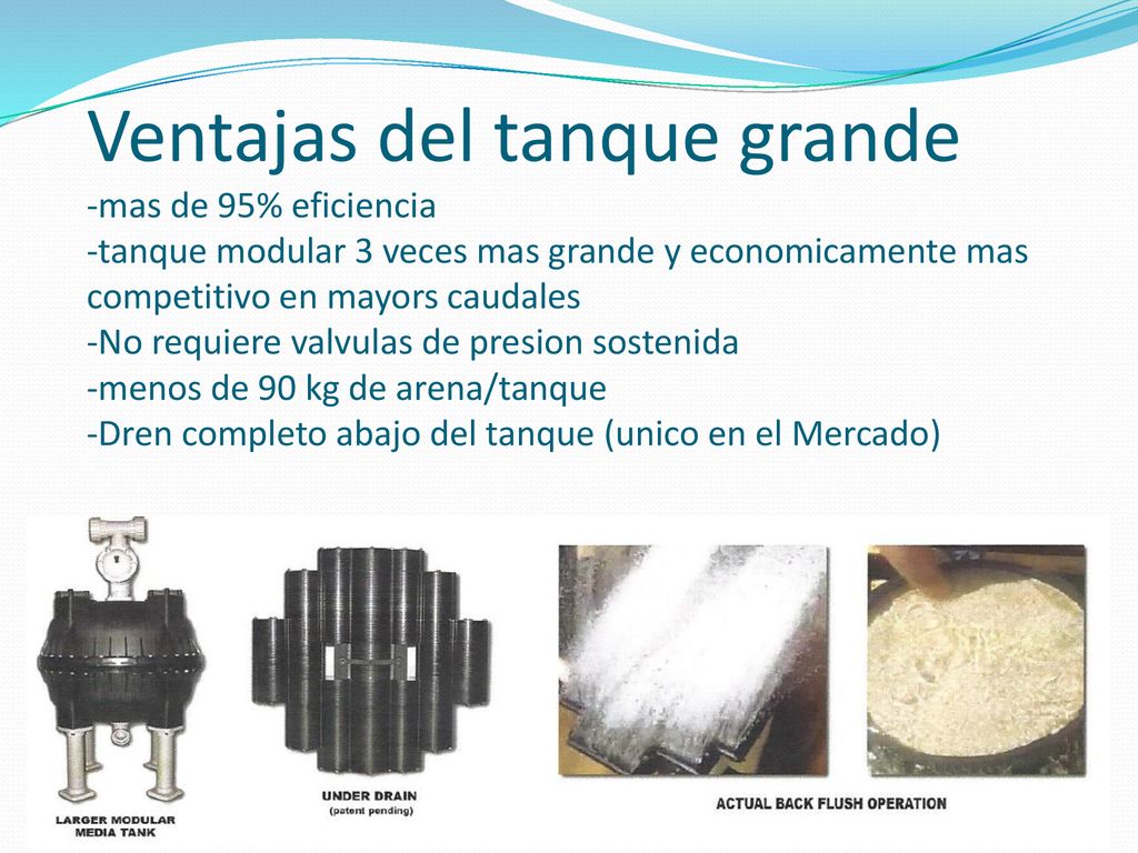 Ventajas del tanque grande -mas de 95% eficiencia -tanque modular 3 veces mas grande y economicamente mas competitivo en mayors caudales -No requiere valvulas de presion sostenida -menos de 90 kg de arena/tanque -Dren completo abajo del tanque (unico en el Mercado)