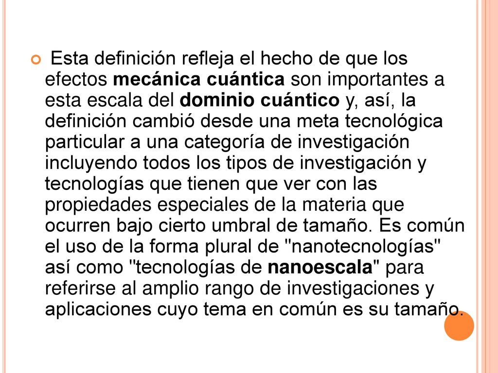 Esta definición refleja el hecho de que los efectos mecánica cuántica son importantes a esta escala del dominio cuántico y, así, la definición cambió desde una meta tecnológica particular a una categoría de investigación incluyendo todos los tipos de investigación y tecnologías que tienen que ver con las propiedades especiales de la materia que ocurren bajo cierto umbral de tamaño.