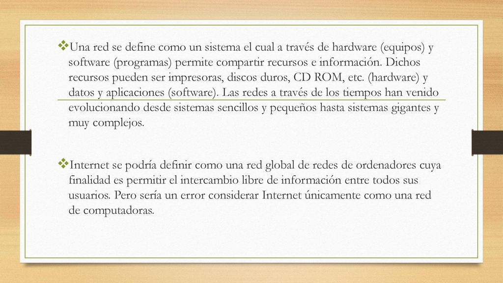Una red se define como un sistema el cual a través de hardware (equipos) y software (programas) permite compartir recursos e información. Dichos recursos pueden ser impresoras, discos duros, CD ROM, etc. (hardware) y datos y aplicaciones (software). Las redes a través de los tiempos han venido evolucionando desde sistemas sencillos y pequeños hasta sistemas gigantes y muy complejos.