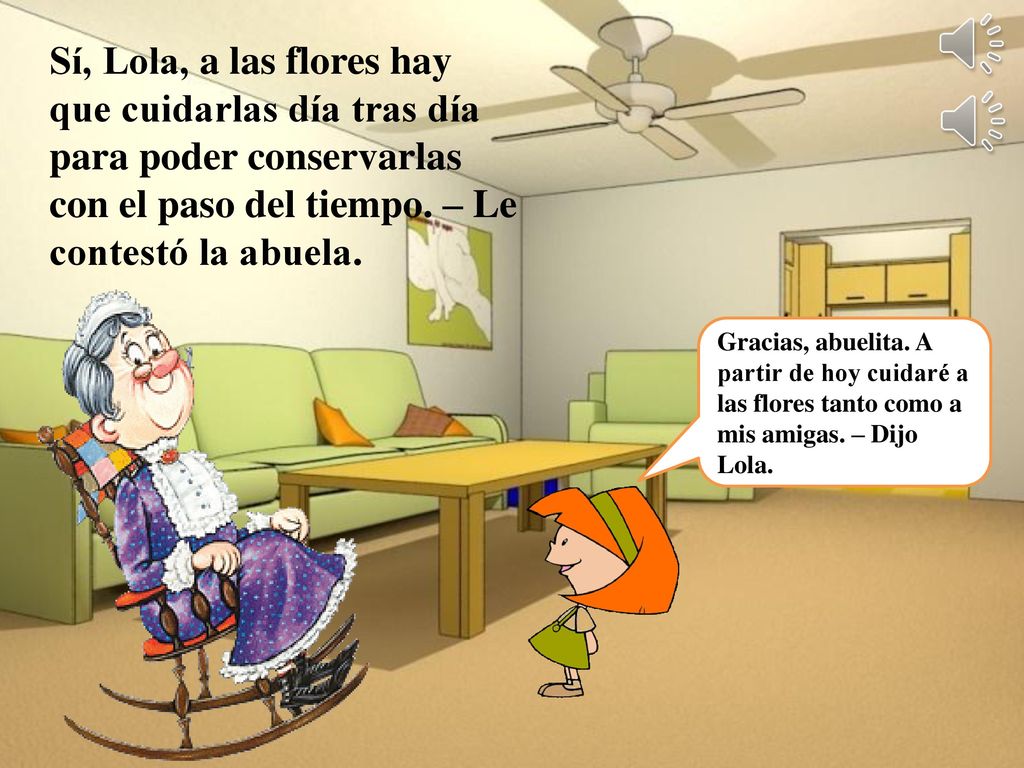 Sí, Lola, a las flores hay que cuidarlas día tras día para poder conservarlas con el paso del tiempo. – Le contestó la abuela.