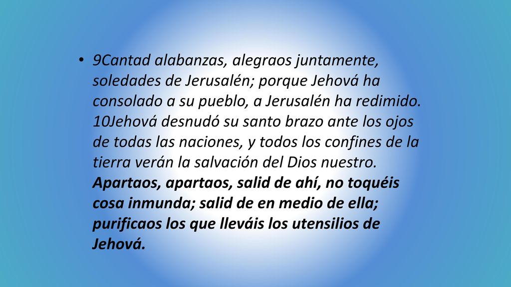 9Cantad alabanzas, alegraos juntamente, soledades de Jerusalén; porque Jehová ha consolado a su pueblo, a Jerusalén ha redimido.