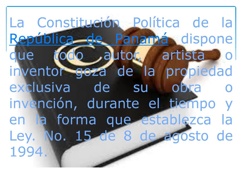 La Constitución Política de la República de Panamá dispone que todo autor, artista o inventor goza de la propiedad exclusiva de su obra o invención, durante el tiempo y en la forma que establezca la Ley.