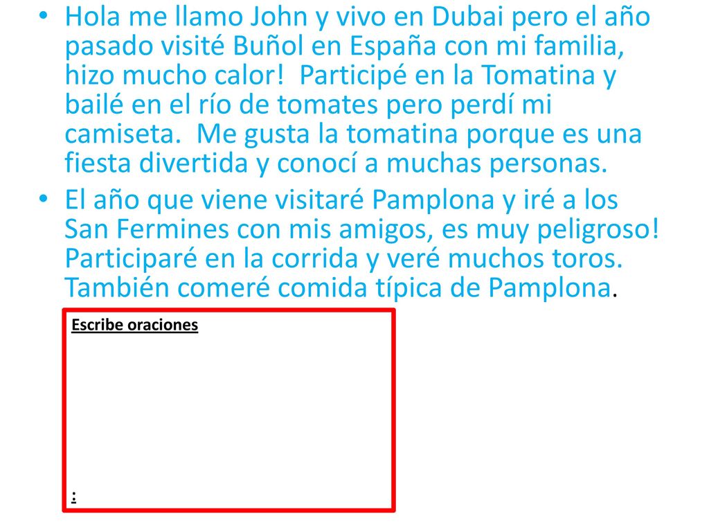 Hola me llamo John y vivo en Dubai pero el año pasado visité Buñol en España con mi familia, hizo mucho calor! Participé en la Tomatina y bailé en el río de tomates pero perdí mi camiseta. Me gusta la tomatina porque es una fiesta divertida y conocí a muchas personas.