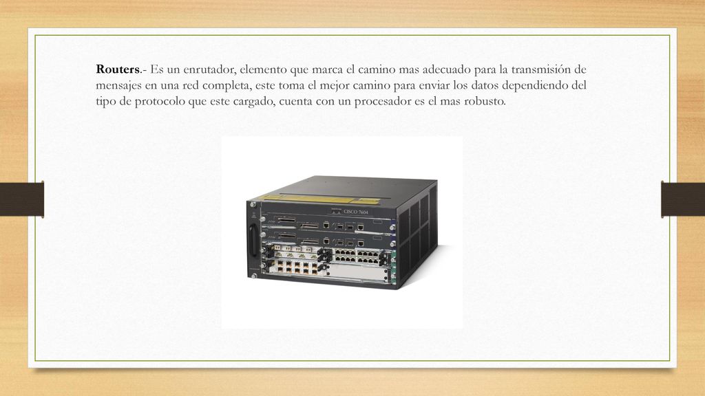 Routers.- Es un enrutador, elemento que marca el camino mas adecuado para la transmisión de mensajes en una red completa, este toma el mejor camino para enviar los datos dependiendo del tipo de protocolo que este cargado, cuenta con un procesador es el mas robusto.