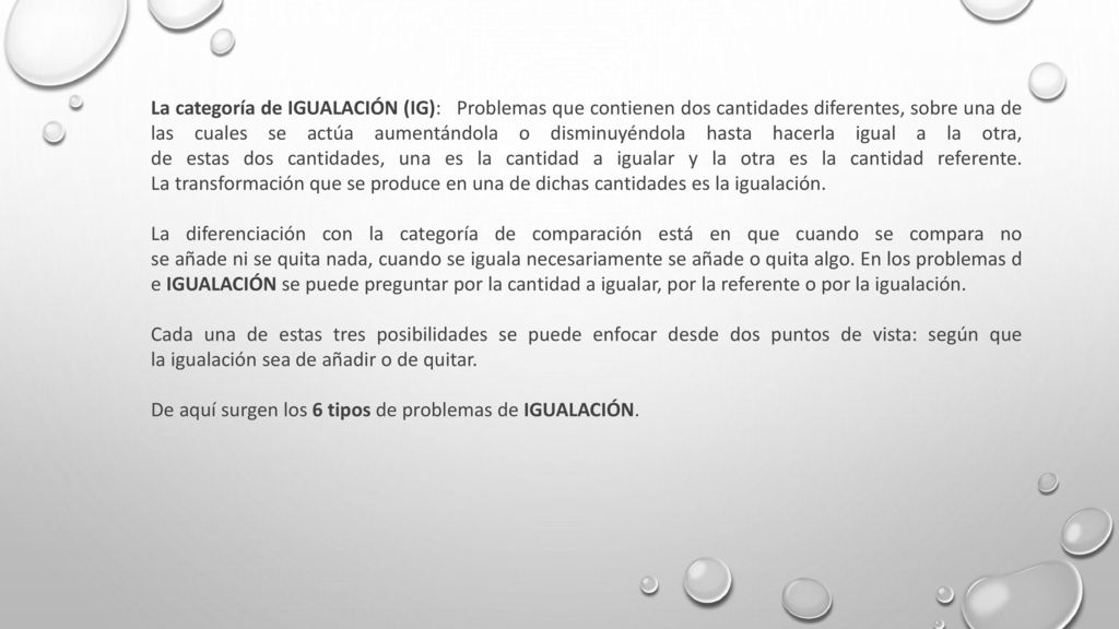 La categoría de IGUALACIÓN (IG): Problemas que contienen dos cantidades diferentes, sobre una de las cuales se actúa aumentándola o disminuyéndola hasta hacerla igual a la otra, de estas dos cantidades, una es la cantidad a igualar y la otra es la cantidad referente. La transformación que se produce en una de dichas cantidades es la igualación.