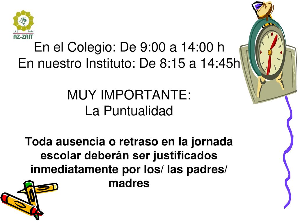 HORARIOS En el Colegio: De 9:00 a 14:00 h En nuestro Instituto: De 8:15 a 14:45h MUY IMPORTANTE: La Puntualidad Toda ausencia o retraso en la jornada escolar deberán ser justificados inmediatamente por los/ las padres/ madres