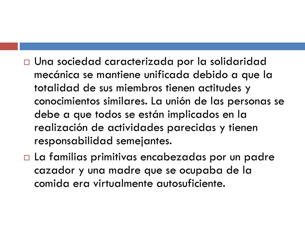 Una sociedad caracterizada por la solidaridad mecánica se mantiene unificada debido a que la totalidad de sus miembros tienen actitudes y conocimientos similares. La unión de las personas se debe a que todos se están implicados en la realización de actividades parecidas y tienen responsabilidad semejantes.