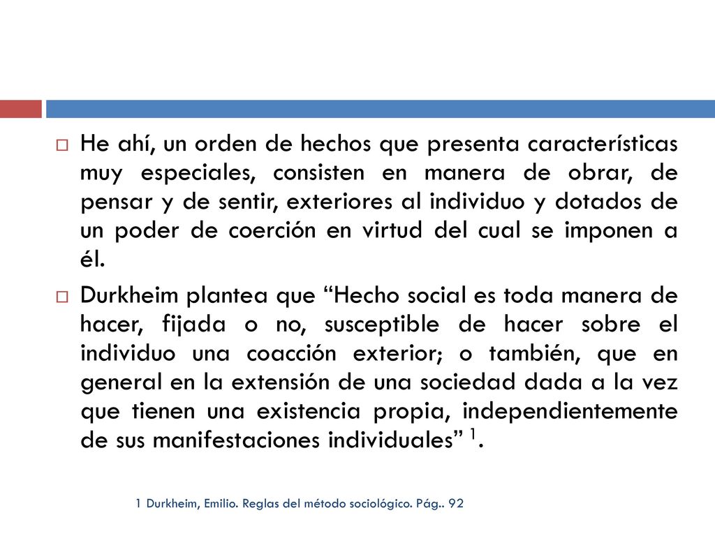 He ahí, un orden de hechos que presenta características muy especiales, consisten en manera de obrar, de pensar y de sentir, exteriores al individuo y dotados de un poder de coerción en virtud del cual se imponen a él.