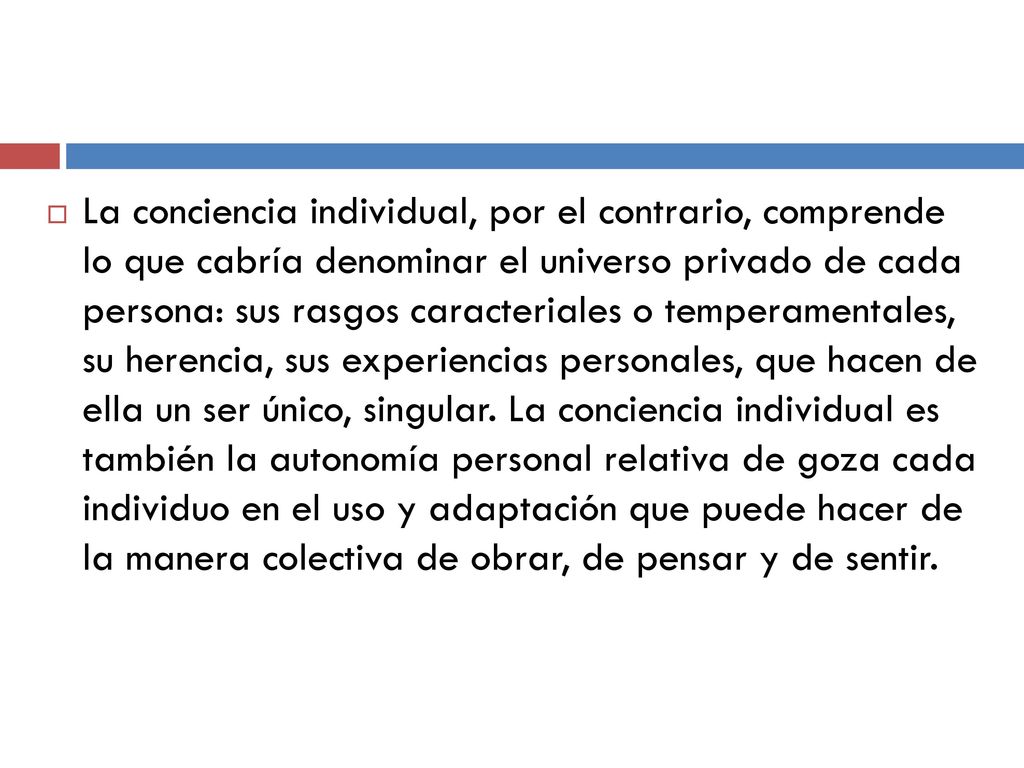 La conciencia individual, por el contrario, comprende lo que cabría denominar el universo privado de cada persona: sus rasgos caracteriales o temperamentales, su herencia, sus experiencias personales, que hacen de ella un ser único, singular.