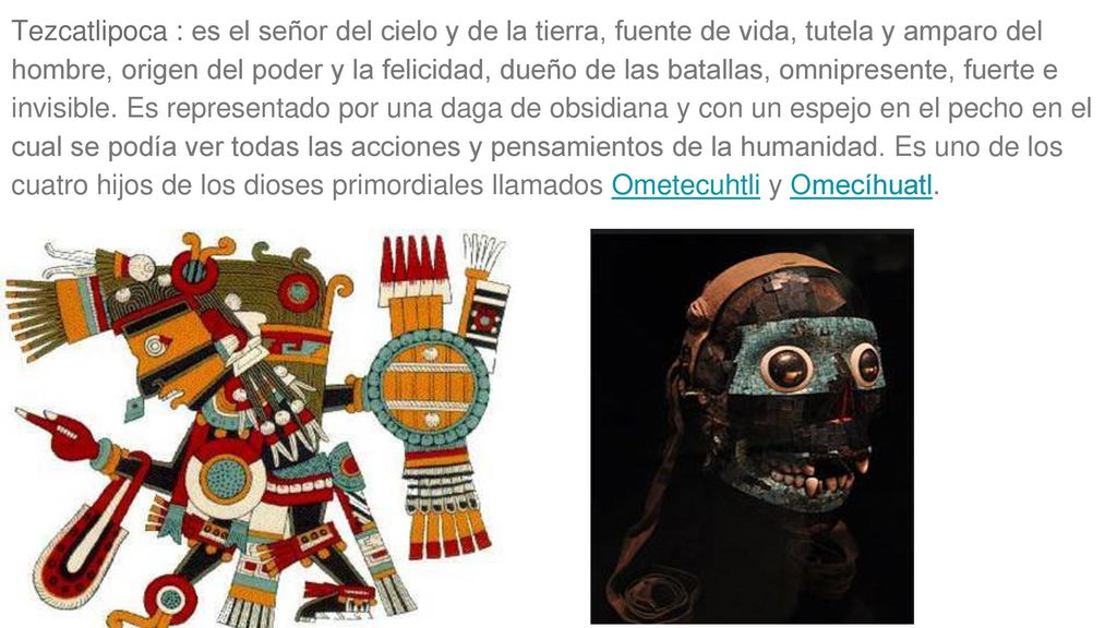 Tezcatlipoca : es el señor del cielo y de la tierra, fuente de vida, tutela y amparo del hombre, origen del poder y la felicidad, dueño de las batallas, omnipresente, fuerte e invisible.