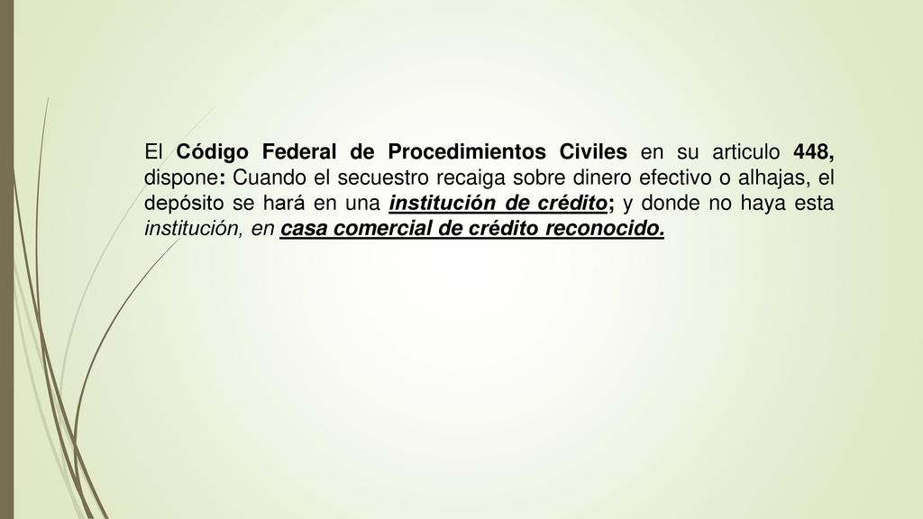 El Código Federal de Procedimientos Civiles en su articulo 448, dispone: Cuando el secuestro recaiga sobre dinero efectivo o alhajas, el depósito se hará en una institución de crédito; y donde no haya esta institución, en casa comercial de crédito reconocido.