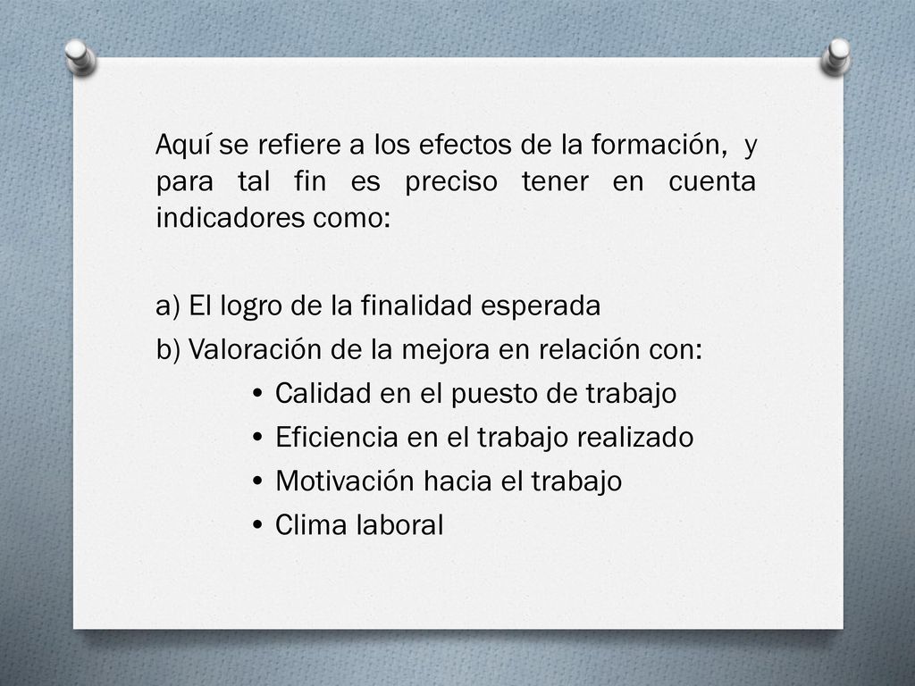 Aquí se refiere a los efectos de la formación, y para tal fin es preciso tener en cuenta indicadores como: a) El logro de la finalidad esperada b) Valoración de la mejora en relación con: • Calidad en el puesto de trabajo • Eficiencia en el trabajo realizado • Motivación hacia el trabajo • Clima laboral