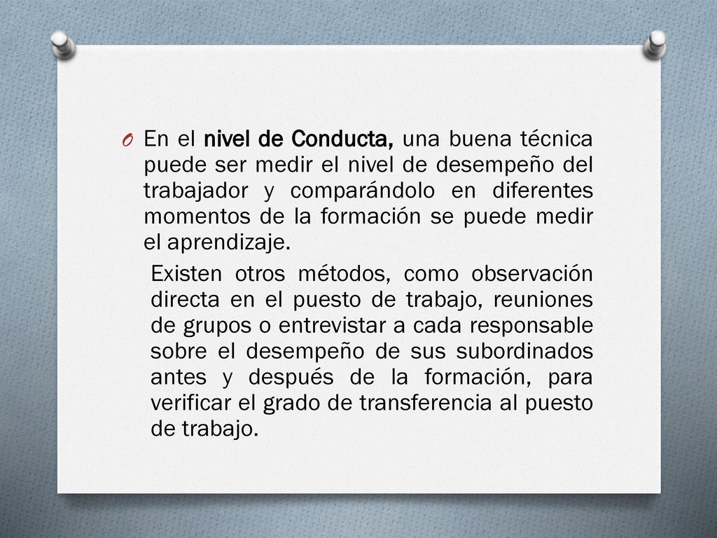 En el nivel de Conducta, una buena técnica puede ser medir el nivel de desempeño del trabajador y comparándolo en diferentes momentos de la formación se puede medir el aprendizaje.